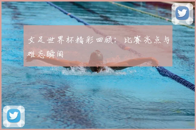 女足世界杯精彩回顾:比赛亮点与难忘瞬间